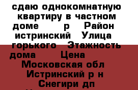 сдаю однокомнатную квартиру в частном доме. 14000р. › Район ­ истринский › Улица ­ горького › Этажность дома ­ 1 › Цена ­ 14 000 - Московская обл., Истринский р-н, Снегири дп Недвижимость » Квартиры аренда   . Московская обл.